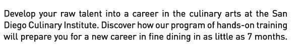 Develop your RAW TALENT into a career in the culinary or baking & pastry arts at the San Diego Culinary Institute. Call 619.644.2100 to discover how our program of hands-on training will prepare you for a new career in fine dining in as little as 7 months.